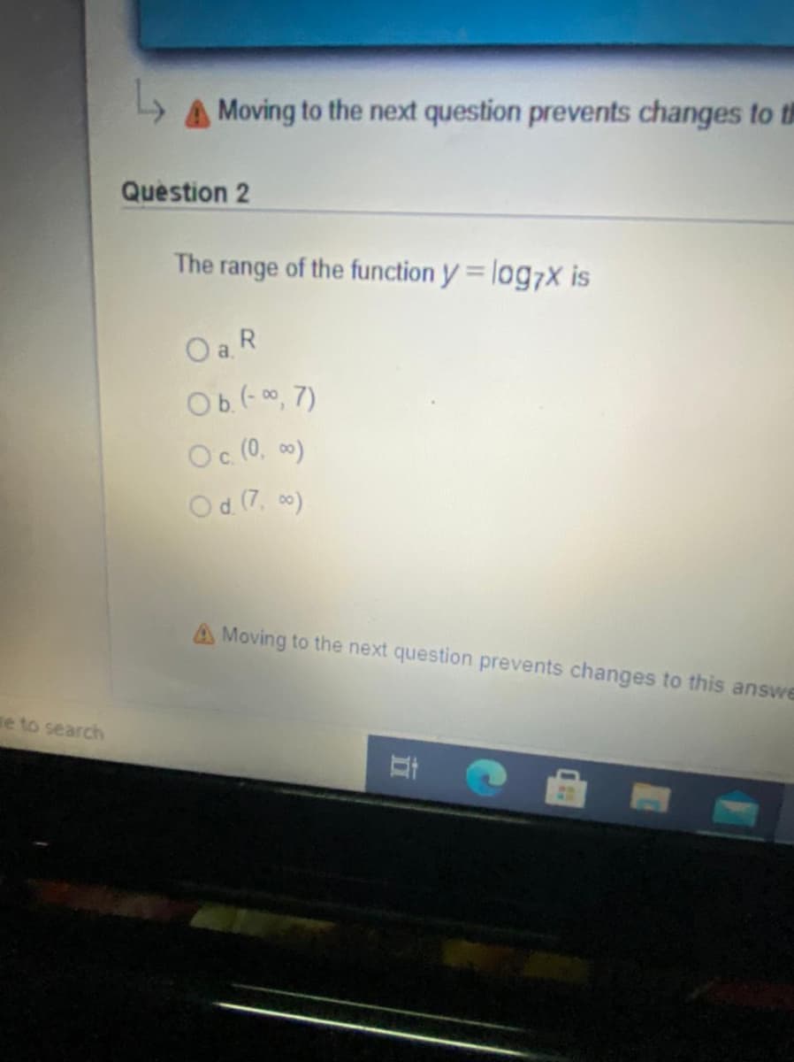 A Moving to the next question prevents changes to th
Question 2
The range of the function y = log7x is
OaR
Ob.(-00, 7)
Oc (0, 0)
Od (7, 00)
A Moving to the next question prevents changes to this answe
e to search
