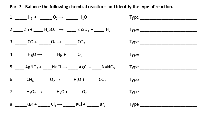 Part 2 - Balance the following chemical reactions and identify the type of reaction.
1.
H2 +
H,0
Туре
2.
Zn +
H;SO, →
ZnSO, +
H2
Турe
3.
CO +
CO2
Туре
4.
Hgo
Hg +
O2
Туре
-
-
5. AGNO; +
_Nacl →_AgCl +
_NANO3
Туре
6.
CH +
O2→_H,0 +
CO,
Туре
-
7.
_H,O2
H,0 +
Туре
8.
KBr +
Cl2 →
KCI +
Br2
Турe
