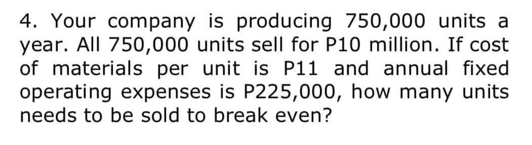 4. Your company is producing 750,000 units a
year. All 750,000 units sell for P10 million. If cost
of materials per unit is P11 and annual fixed
operating expenses is P225,000, how many units
needs to be sold to break even?