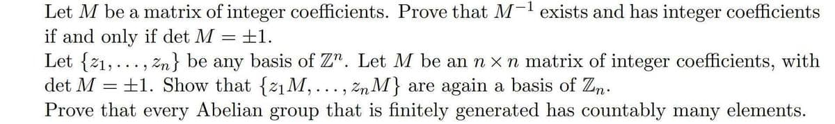 Let M be a matrix of integer coefficients. Prove that M-1 exists and has integer coefficients
+1.
if and only if det M = +1.
Let {21, ..., žn} be any basis of Z". Let M be an n x rn matrix of integer coefficients, with
det M = +1. Show that {21M,..., Zn M} are again a basis of Zn.
Prove that every Abelian group that is finitely generated has countably many elements.
