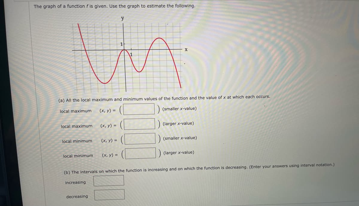 The graph of a function f is given. Use the graph to estimate the following.
y
1
(a) All the local maximum and minimum values of the function and the value of x at which each occurs.
local maximum
(х, у) %3D
(smaller x-value)
(х, у) %3
) (larger x-value)
local maximum
(smaller
alue)
local minimum
(х, у) %3
(х, у) %3D
(larger x-value)
local minimum
(b) The intervals on which the function is increasing and on which the function is decreasing. (Enter your answers using interval notation.)
increasing
decreasing
