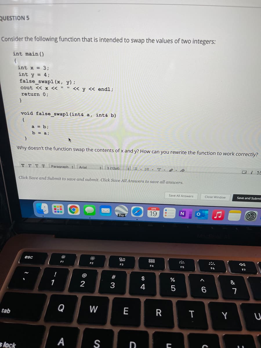 QUESTION 5
Consider the following function that is intended to swap the values of two integers:
int main ()
int x = 3;
int y = 4;
false_swapl (x, y);
cout <« x « " " << y « endl;
return 0;
void false_swap1(int& a, int& b)
a = b;
b = a;
Why doesn't the function swap the contents of x and y? How can you rewrite the function to work correctly?
T T T T
Paragraph : Arial
3 (12pt)
A= B T-
Click Save and Submit to save and submit. Click Save All Answers to save all answers.
Save All Answers
Close Window
Save and Submi
19
Pro
esc
80
888
F1
F2
F3
F4
F5
F6
F7
@
$
&
1
3
4
Q
W
E
R
Y
tab
A
S
D
s lock
つ
