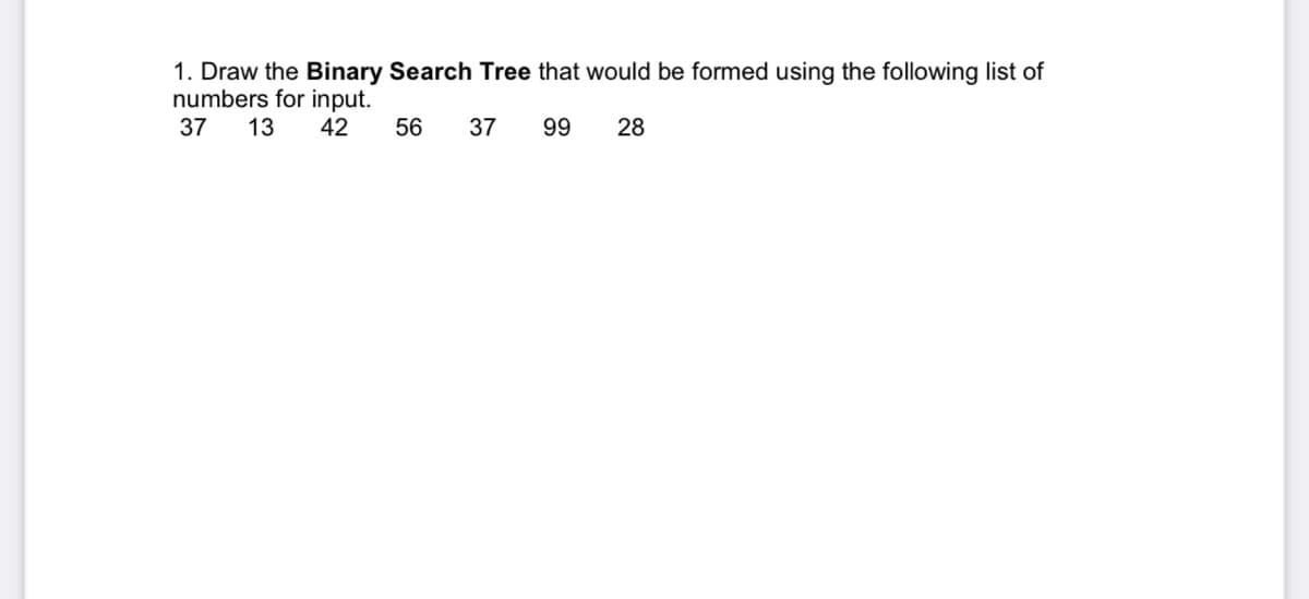 1. Draw the Binary Search Tree that would be formed using the following list of
numbers for input.
37
13 42
56
37
99
28
