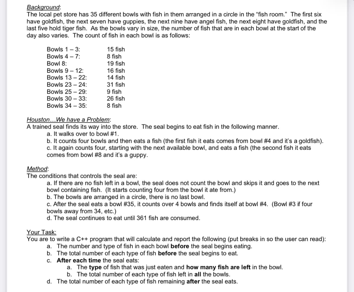 Background:
The local pet store has 35 different bowls with fish in them arranged in a circle in the “fish room." The first six
have goldfish, the next seven have guppies, the next nine have angel fish, the next eight have goldfish, and the
last five hold tiger fish. As the bowls vary in size, the number of fish that are in each bowl at the start of the
day also varies. The count of fish in each bowl is as follows:
Bowls 1- 3:
Bowls 4 – 7:
Bowl 8:
Bowls 9 – 12:
15 fish
8 fish
19 fish
16 fish
14 fish
Bowls 13 – 22:
Bowls 23 – 24:
31 fish
Bowls 25 – 29:
Bowls 30 – 33:
Bowls 34 – 35:
9 fish
26 fish
8 fish
Houston...We have a Problem:
A trained seal finds its way into the store. The seal begins to eat fish in the following manner.
a. It walks over to bowl #1.
b. It counts four bowls and then eats a fish (the first fish it eats comes from bowl #4 and it's a goldfish).
c. It again counts four, starting with the next available bowl, and eats a fish (the second fish it eats
comes from bowl #8 and it's a guppy.
Method:
The conditions that controls the seal are:
a. If there are no fish left in a bowl, the seal does not count the bowl and skips it and goes to the next
bowl containing fish. (It starts counting four from the bowl it ate from.)
b. The bowls are arranged in a circle, there is no last bowl.
c. After the seal eats a bowl #35, it counts over 4 bowls and finds itself at bowl #4. (Bowl #3 if four
bowls away from 34, etc.)
d. The seal continues to eat until 361 fish are consumed.
Your Task:
You are to write a C++ program that will calculate and report the following (put breaks in so the user can read):
a. The number and type of fish in each bowl before the seal begins eating.
b. The total number of each type of fish before the seal begins to eat.
c. After each time the seal eats:
a. The type of fish that was just eaten and how many fish are left in the bowl.
b. The total number of each type of fish left in all the bowls.
d. The total number of each type of fish remaining after the seal eats.
