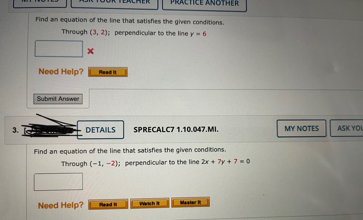 PRACTICE ANOTHER
Find an equation of the line that satisfies the given conditions.
Through (3, 2); perpendicular to the line y = 6
Need Help?
Read It
Submit Answer
3.
DETAILS
SPRECALC7 1.10.047.MI.
MY NOTES
ASK YOU
Find an equation of the line that satisfies the given conditions.
Through (-1, -2); perpendicular to the line 2x + 7y + 7 = 0
Master It
Need Help?
Watch It
Read It
