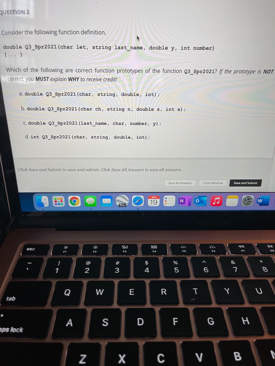 QUESTION 2
Consider the following function definition.
double Q3 Spr2021 (char let, string last name, double y, int number)
{... }
Which of the following are correct function prototypes of the function Q3 Spr2021? If the prototype is NOT
correct, you MUST explain WHY to receive credit!
a. double Q3_Spr2021 (char, string, double, int);
b. double Q3 Spr2021(char ch, string n, double z, int x);
C. double Q3_Spr2021 (last_name, char, number, y);
d. int Q3_Spr2021 (char, string, double, int);
Click Save and Submit to save and submit. Click Save All Answers to save all answers.
Save All Answers
Close Window
Save and Submit
APR
19
w
Pro
30
888
DII
esc
F1
F2
F4
F5
F6
F7
F8
!
@
#
2$
&
1
3
4
6.
Q
W
E
Y
tab
A
S
D F
G H
aps lock
C V B
* 00
