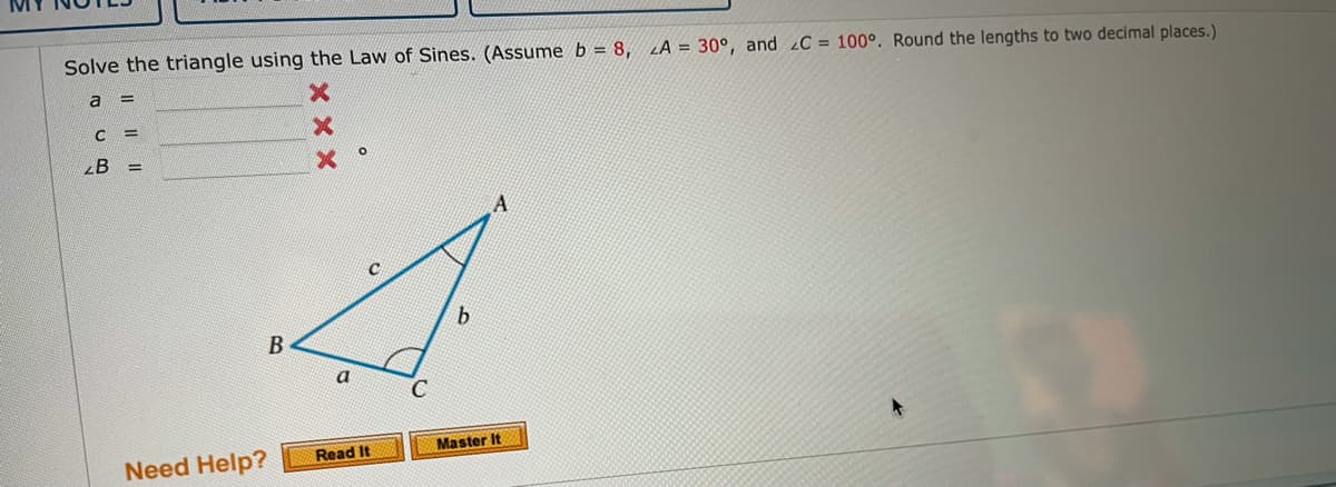 Solve the triangle using the Law of Sines. (Assume b = 8,
LA = 30°, and C = 100°. Round the lengths to two decimal places.)
a
!!
B =
B
a
Master It
Read It
Need Help?
