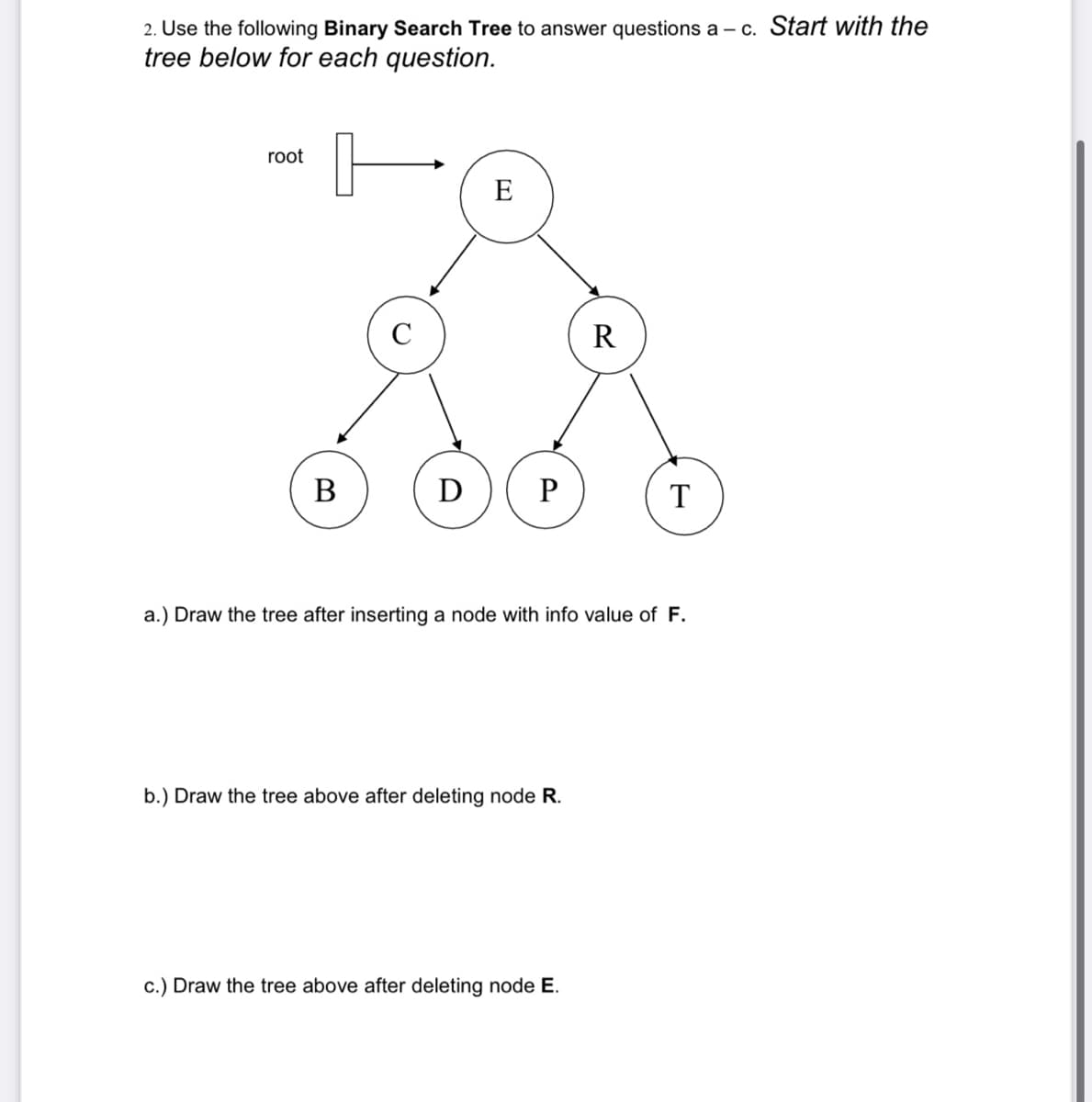 2. Use the following Binary Search Tree to answer questions a – c. Start with the
tree below for each question.
root
E
C
R
D
P
T
a.) Draw the tree after inserting a node with info value of F.
b.) Draw the tree above after deleting node R.
c.) Draw the tree above after deleting node E.
