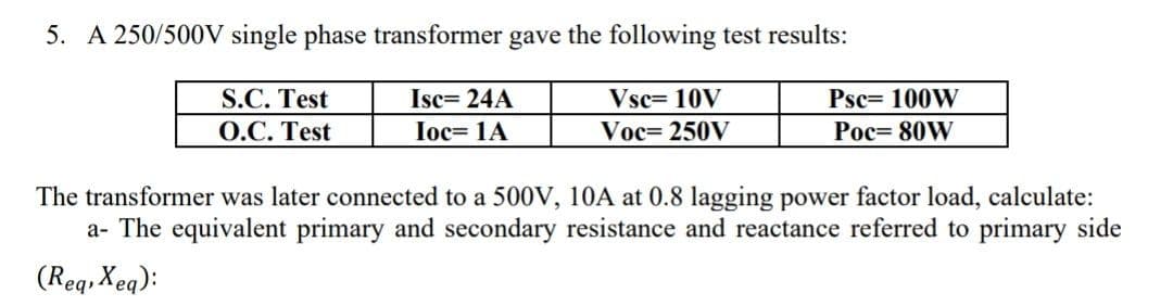 5. A 250/500V single phase transformer gave the following test results:
S.C. Test
О.С. Test
Isc= 24A
Vsc= 10V
Psc= 100W
Ioc= 1A
Voc= 250V
Рос- 80W
The transformer was later connected to a 500V, 10A at 0.8 lagging power factor load, calculate:
a- The equivalent primary and secondary resistance and reactance referred to primary side
(Req, Xeq):
