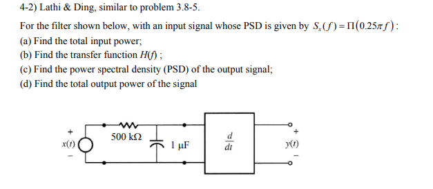 4-2) Lathi & Ding, similar to problem 3.8-5.
For the filter shown below, with an input signal whose PSD is given by S₂ (f)=11 (0.25f):
(a) Find the total input power;
(b) Find the transfer function H(f);
(c) Find the power spectral density (PSD) of the output signal;
(d) Find the total output power of the signal
500 ΚΩ
1 με
y(1)