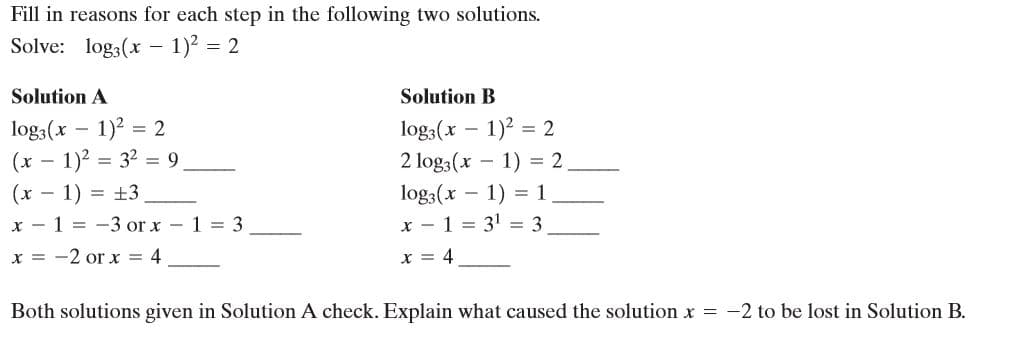 Fill in reasons for each step in the following two solutions.
Solve: log3(x - 1)2 = 2
Solution A
Solution B
log3(x – 1)2 = 2
(x – 1)2 = 32 = 9
log3(x – 1)2 = 2
2 log3(x
1) = 2
(x
x - 1 = -3 or x - 1 = 3
- 1) = ±3
log3(x - 1) = 1
x - 1 = 31 = 3
x = -2 or x = 4
x = 4
Both solutions given in Solution A check. Explain what caused the solution x = -2 to be lost in Solution B.
