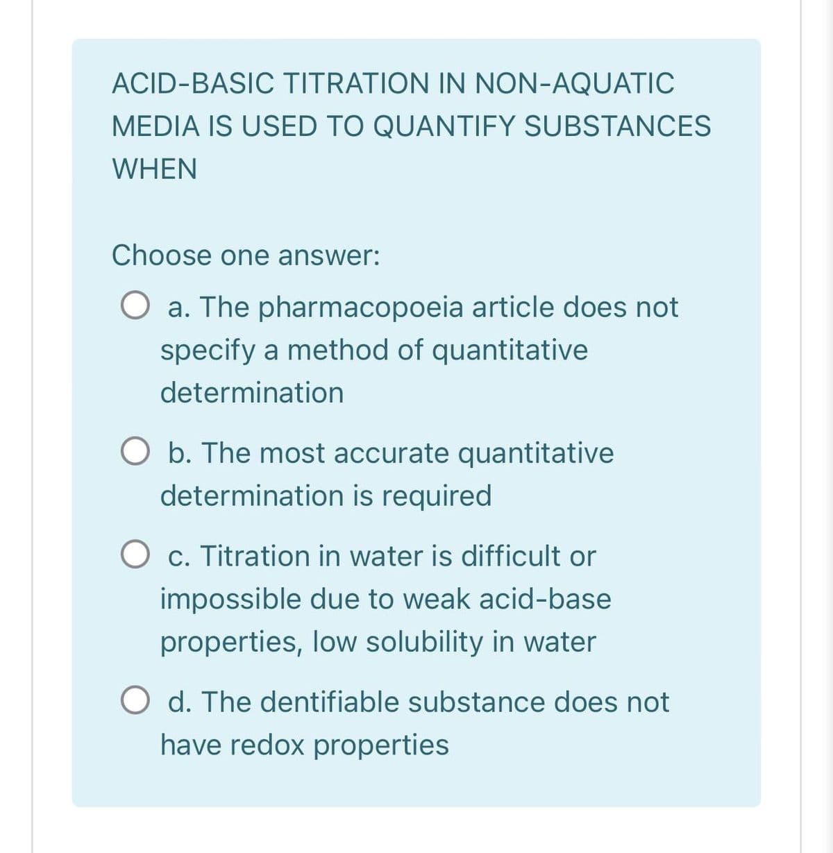 ACID-BASIC TITRATION IN NON-AQUATIC
MEDIA IS USED TO QUANTIFY SUBSTANCES
WHEN
Choose one answer:
a. The pharmacopoeia article does not
specify a method of quantitative
determination
O b. The most accurate quantitative
determination is required
O c. Titration in water is difficult or
impossible due to weak acid-base
properties, low solubility in water
O d. The dentifiable substance does not
have redox properties
