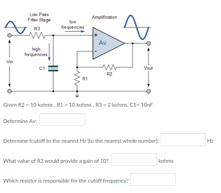 Low Pass
Filter Stage
Amplification
low
R3
frequencies
Av
high
fre quencies
Vin
C1
Vout
R2
R1
Given R2 = 10 kohms , R1 = 10 kohms , R3 = 2 kohms, C1= 10nF
Determine Av:
Determine fcutoff to the nearest Hz (to the nearest whole number):
Hz
What value of R2 would provide a gain of 10?
kohms
Which resistor is responsible for the cutoff frequency?
