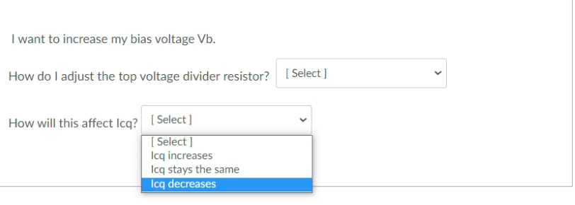 I want to increase my bias voltage Vb.
How do I adjust the top voltage divider resistor? [ Select ]
How will this affect Icq? [ Select]
[ Select ]
Icq increases
Icq stays the same
Icq decreases
>
