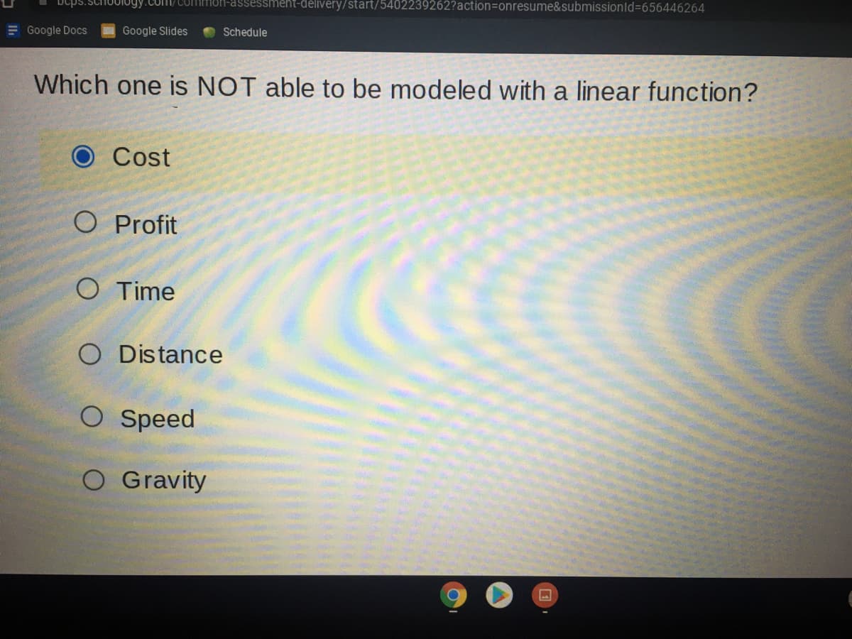 JUIogy.Com/ coMmON-assessment-délivery/start/5402239262?action3Donresume&submissionld%3656446264
E Google Docs
Google Slides
Schedule
Which one is NOT able to be modeled with a linear function?
Cost
O Profit
Cola
O Time
O Distance
O Speed
O Gravity
