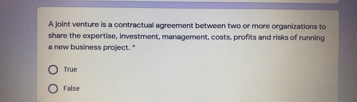 A joint venture is a contractual agreement between two or more organizations to
share the expertise, investment, management, costs, profits and risks of running
a new business project. *
True
False
