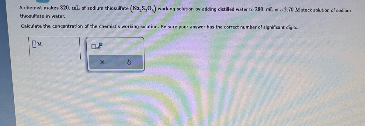 A chemist makes 820. mL of sodium thiosulfate (Na₂S₂O3) working solution by adding distilled water to 280. mL of a 3.70 M stock solution of sodium
thiosulfate in water.
Calculate the concentration of the chemist's working solution. Be sure your answer has the correct number of significant digits.
M
X
S