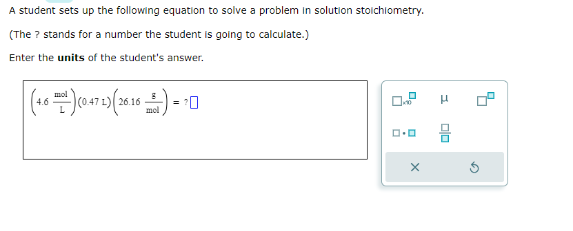A student sets up the following equation to solve a problem in solution stoichiometry.
(The ? stands for a number the student is going to calculate.)
Enter the units of the student's answer.
mol
(4.6(0472) (26.16 )=
mol
0x10
ロ･ロ
X
3
0|0
5