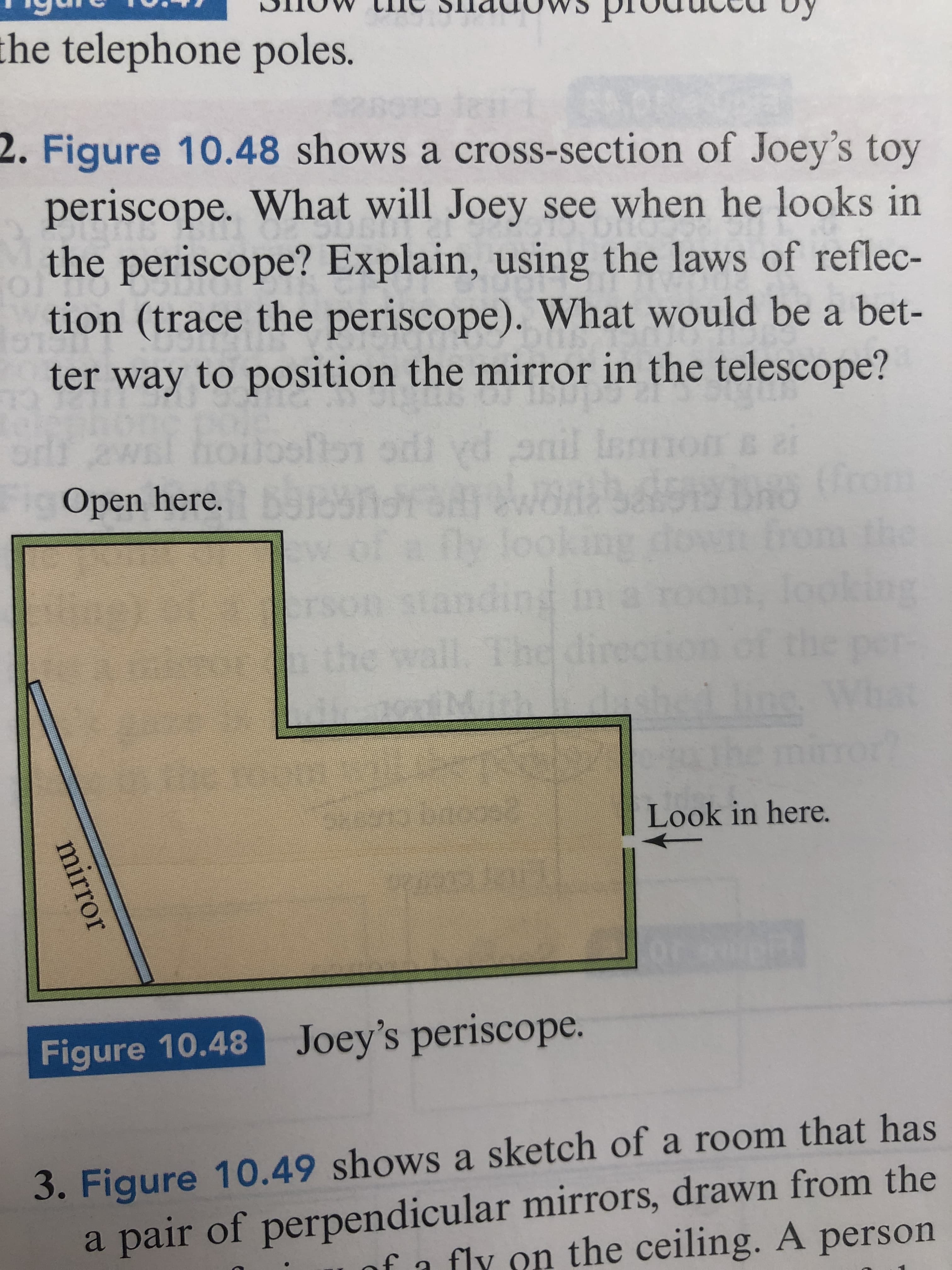 the telephone poles.
2. Figure 10.48 shows a cross-section of Joey's toy
periscope. What will Joey see when he looks in
the periscope? Explain, using the laws of reflec-
tion (trace the periscope). What would be a bet-
ter way to position the mirror in the telescope?
onil Inmnc
emon
Open here. o5noradwod 519hO
the
ing
ding
the wall
1.The dire
crson st
Look in here.
Figure 10.48 Joey's periscope.
3. Figure 10.49 shows a sketch of a room that has
a pair of perpendicular mirrors, drawn from the
fa fly on the ceiling. A person
mirror
