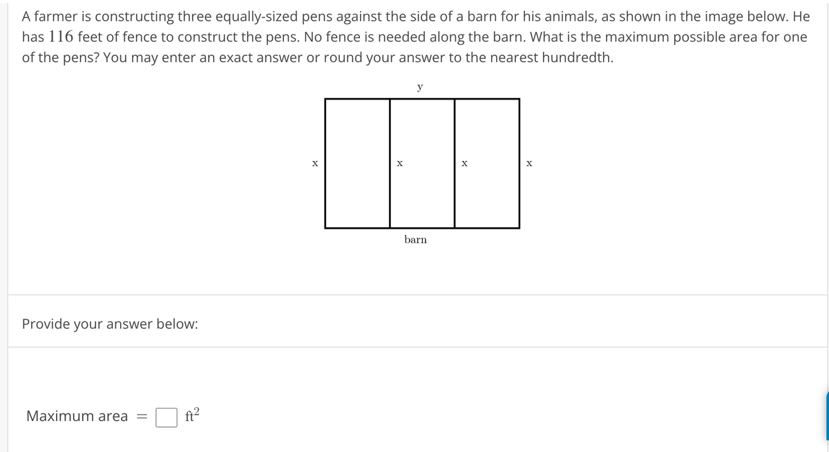 A farmer is constructing three equally-sized pens against the side of a barn for his animals, as shown in the image below. He
has 116 feet of fence to construct the pens. No fence is needed along the barn. What is the maximum possible area for one
of the pens? You may enter an exact answer or round your answer to the nearest hundredth.
Provide your answer below:
Maximum area
-
ft²
X
X
y
barn
X
X