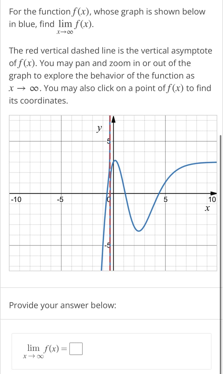 For the function f(x), whose graph is shown below
in blue, find lim f(x).
X→∞
The red vertical dashed line is the vertical asymptote
of f(x). You may pan and zoom in or out of the
graph to explore the behavior of the function as
x → ∞. You may also click on a point of f(x) to find
its coordinates.
-10
-5
y
lim f(x) =
x →∞
-5
Provide your answer below:
5
10
X