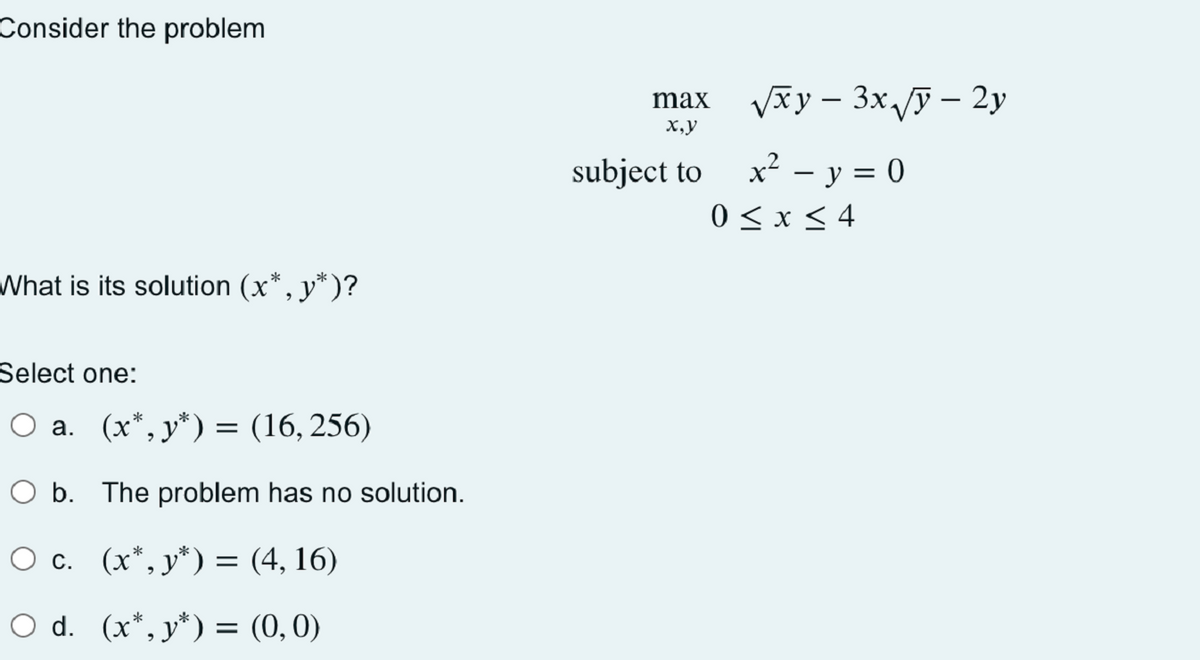 Consider the problem
What is its solution (x*, y*)?
Select one:
a. (x*,y*) = (16, 256)
O b. The problem has no solution.
O c. (x*,y*)
(4, 16)
O d. (x*,y*) = (0,0)
=
max
x,y
subject to
-
√xy − 3x √y – 2y
x² − y = 0
0≤x≤ 4
