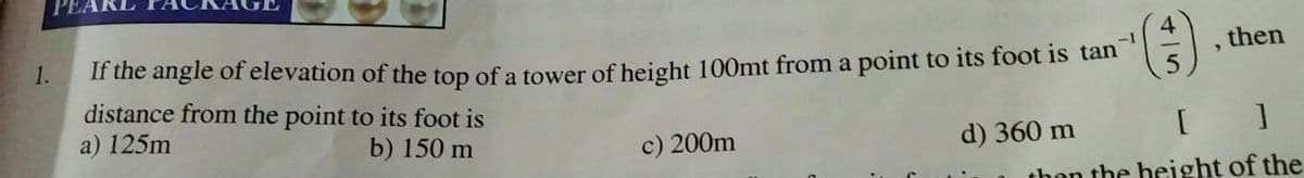 1.
If the angle of elevation of the top of a tower of height 100mt from a point to its foot is tan
(3)
distance from the point to its foot is
a) 125m
b) 150 m
c) 200m
then
[ ]
than the height of the
d) 360 m