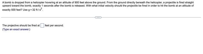 A bomb is dropped from a helicopter hovering at an altitude of 900 feet above the ground. From the ground directly beneath the helicopter, a projectile is fired straight
upward toward the bomb, exactly 1 seconds after the bomb is released. With what initial velocity should the projectile be fired in order to hit the bomb at an altitude of
exactly 500 feet? Use g=32 ft/s².
The projective should be fired at feet per second.
(Type an exact answer.)