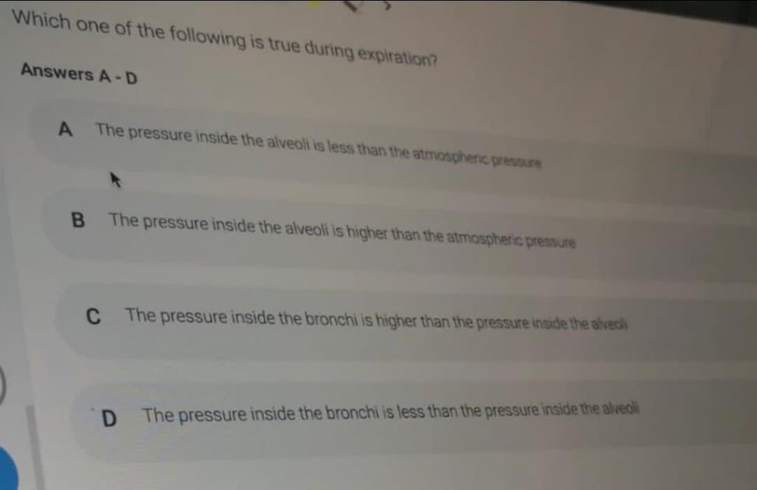 Which one of the following is true during expiration?
Answers A-D
A
The pressure inside the alveoli is less than the atmosphenic pressure
The pressure inside the alveoli is higher than the atmospheric pressure
C
The pressure inside the bronchi is higher than the pressure inside the alveoli
D.
The pressure inside the bronchi is less than the pressure inside the alveoli
