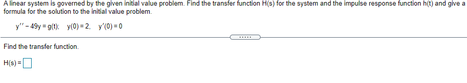 A linear system is governed by the given initial value problem. Find the transfer function H(s) for the system and the impulse response function h(t) and give a
formula for the solution to the initial value problem.
y"- 49y = g(t); y(0) = 2, y'(0) = 0
.....
Find the transfer function.
H(s) =D
