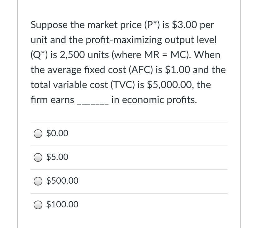 Suppose the market price (P*) is $3.00 per
unit and the profit-maximizing output level
(Q*) is 2,500 units (where MR = MC). When
the average fixed cost (AFC) is $1.00 and the
total variable cost (TVC) is $5,000.00, the
firm earns
in economic profits.
$0.00
$5.00
$500.00
$100.00
