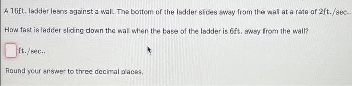 A 16ft. ladder leans against a wall. The bottom of the ladder slides away from the wall at a rate of 2ft./sec..
How fast is ladder sliding down the wall when the base of the ladder is 6ft. away from the wall?
ft./sec..
Round your answer to three decimal places.