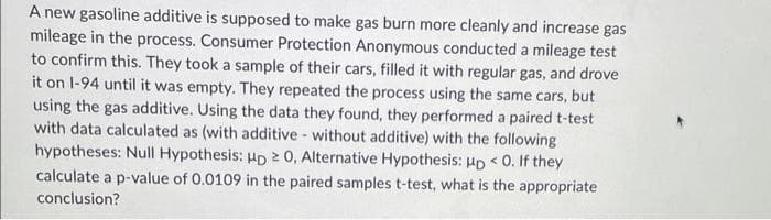 A new gasoline additive is supposed to make gas burn more cleanly and increase gas
mileage in the process. Consumer Protection Anonymous conducted a mileage test
to confirm this. They took a sample of their cars, filled it with regular gas, and drove
it on 1-94 until it was empty. They repeated the process using the same cars, but
using the gas additive. Using the data they found, they performed a paired t-test
with data calculated as (with additive without additive) with the following
hypotheses: Null Hypothesis: HD ≥ 0, Alternative Hypothesis: up < 0. If they
calculate a p-value of 0.0109 in the paired samples t-test, what is the appropriate
conclusion?
