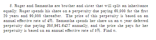 8. Roger and Samantha are brother and sister that will split an inheritance
equally. Roger spends his share on a perpetuity due paying 60,000 for the first
20 years and 90,000 thereafter. The price of this perpetuity is based on an
annual effective rate of 4%. Samantha spends her share on an n year deferred
perpetuity due paying 308,961.6427 annually, and the price she pays for her
perpetuity is based on an annual effective rate of 5%. Find n.