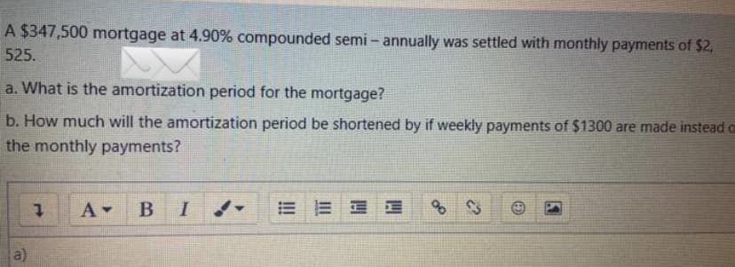 A $347,500 mortgage at 4.90% compounded semi-annually was settled with monthly payments of $2,
525.
a. What is the amortization period for the mortgage?
b. How much will the amortization period be shortened by if weekly payments of $1300 are made instead ca
the monthly payments?
a)
7 A▾ BI
EE