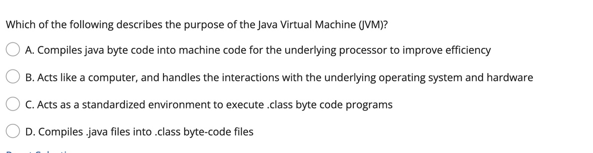 Which of the following describes the purpose of the Java Virtual Machine (JVM)?
A. Compiles java byte code into machine code for the underlying processor to improve efficiency
B. Acts like a computer, and handles the interactions with the underlying operating system and hardware
C. Acts as a standardized environment to execute .class byte code programs
D. Compiles .java files into .class byte-code files