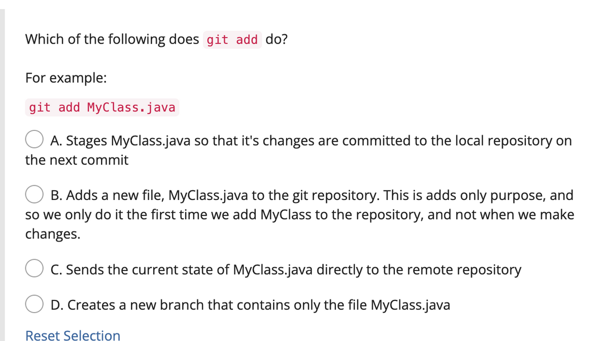 Which of the following does git add do?
For example:
git add MyClass.java
A. Stages MyClass.java so that it's changes are committed to the local repository on
the next commit
B. Adds a new file, MyClass.java to the git repository. This is adds only purpose, and
so we only do it the first time we add MyClass to the repository, and not when we make
changes.
C. Sends the current state of MyClass.java directly to the remote repository
D. Creates a new branch that contains only the file MyClass.java
Reset Selection