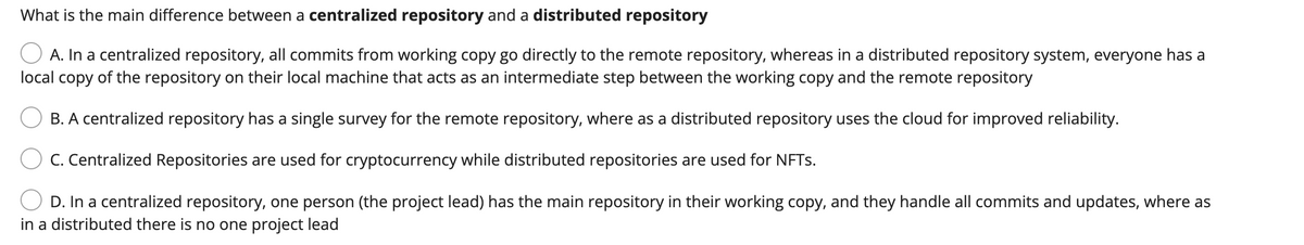 What is the main difference between a centralized repository and a distributed repository
A. In a centralized repository, all commits from working copy go directly to the remote repository, whereas in a distributed repository system, everyone has a
local copy of the repository on their local machine that acts as an intermediate step between the working copy and the remote repository
B. A centralized repository has a single survey for the remote repository, where as a distributed repository uses the cloud for improved reliability.
C. Centralized Repositories are used for cryptocurrency while distributed repositories are used for NFTs.
D. In a centralized repository, one person (the project lead) has the main repository in their working copy, and they handle all commits and updates, where as
in a distributed there is no one project lead