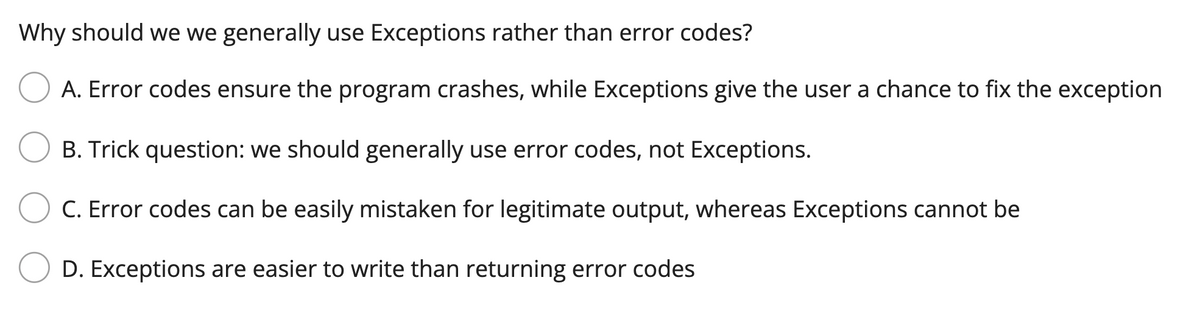 Why should we we generally use Exceptions rather than error codes?
A. Error codes ensure the program crashes, while Exceptions give the user a chance to fix the exception
B. Trick question: we should generally use error codes, not Exceptions.
C. Error codes can be easily mistaken for legitimate output, whereas Exceptions cannot be
D. Exceptions are easier to write than returning error codes