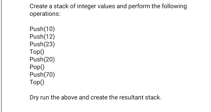 Create a stack of integer values and perform the following
operations:
Push(10)
Push(12)
Push(23)
Тop)
Push(20)
Pop()
Push(70)
Тop)
Dry run the above and create the resultant stack.
