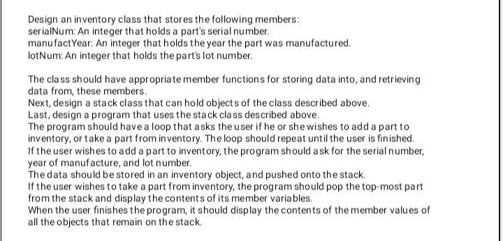 Design an inventory class that stores the following members:
serialNum: An integer that holds a part's serial number.
manufactYear: An integer that holds the year the part was manufactured.
lotNum: An integer that holds the part's lot number.
The cla ss should have appropriate member functions for storing data into, and retrieving
data from, these members.
Next, design a sta ck class that can hold objects of the class described above.
Last, design a program that uses the sta ck cla ss described above.
The program should have a loop that a sks the user if he or she wishes to add a part to
inventory, or take a part from inventory. The loop should repeat until the user is finished.
If the user wishes to add a part to inventory, the program should a sk for the serial number,
year of manufacture, and lot number.
The data should be stored in an inventory object, and pushed onto the stack.
If the user wishes to take a part from inventory, the program should pop the top-most part
from the stack and display the contents of its member variables.
When the user finishes the program, it should display the contents of the member values of
all the objects that remain on the stack.
