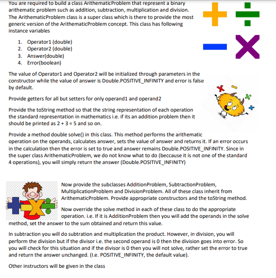 You are required to build a class ArithematicProblem that represent a binary
arithematic problem such as addition, subtraction, multiplication and division.
The ArithematicProblem class is a super class which is there to provide the most
generic version of the ArithematicProblem concept. This class has following
instance variables
1. Operator1 (double)
2. Operator2 (double)
3. Answer(double)
4. Error(boolean)
The value of Operator1 and Operator2 will be initialized through parameters in the
constructor while the value of answer is Double.POSITIVE_INFINITY and error is false
by default.
Provide getters for all but setters for only operand1 and operand2
Provide the toString method so that the string representation of each operation
the standard representation in mathematics i.e. if its an addition problem then it
should be printed as 2 + 3 = 5 and so on.
Provide a method double solve() in this class. This method performs the arithematic
operation on the operands, calculates answer, sets the value of answer and returns it. If an error occurs
in the calculation then the error is set to true and answer remains Double.POSITIVE_INFINITY. Since in
the super class ArithematicProblem, we do not know what to do (beccause it is not one of the standard
4 operations), you will simply return the answer (Double.POSITIVE_INFINITY)
Now provide the subclasses AdditionProblem, SubtractionProblem,
MultiplicationProblem and DivisionProblem. All of these class inherit from
ArithematicProblem. Provide appropriate constructors and the toString method.
Now override the solve method in each of these class to do the appropriate
operation. i.e. If it is AdditionProblem then you will add the operands in the solve
method, set the answer to the sum obtained and return this value.
In subtraction you will do subtration and multiplication the product. However, in division, you will
perform the division but if the divisor i.e. the second operand is 0 then the division goes into error. So
you will check for this situation and if the divisor is O then you will not solve, rather set the error to true
and return the answer unchanged. (I.e. POSITIVE_INFINITY, the default value).
Other instructors will be given in the class
-I-X
