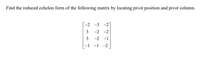 Find the reduced echelon form of the following matrix by locating pivot position and pivot column.
-2 -3 -2
3 -2 -2
3
-2 -1
-1 -1 -2
