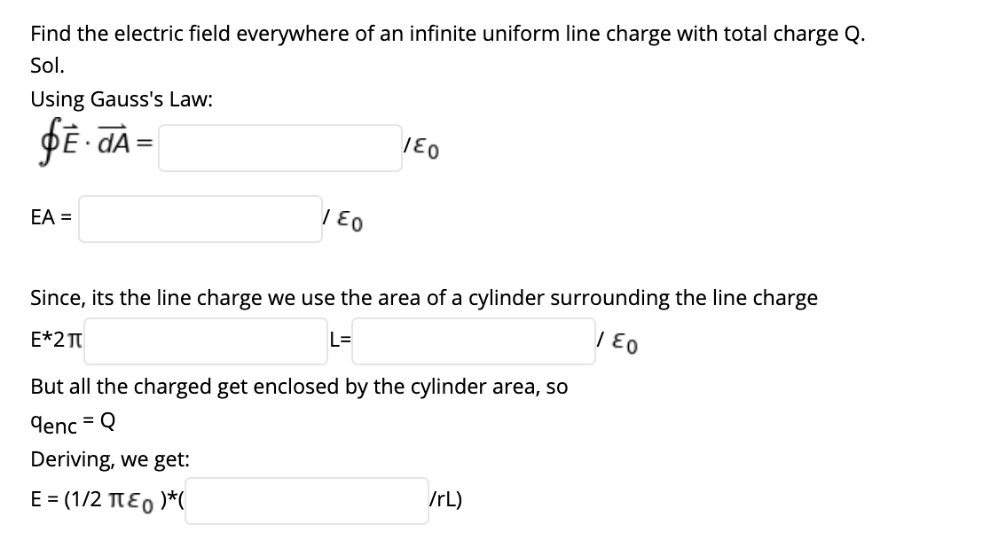 Find the electric field everywhere of an infinite uniform line charge with total charge Q.
Sol.
Using Gauss's Law:
ĐE - dA =
EA =
Since, its the line charge we use the area of a cylinder surrounding the line charge
E*2 TT
L=
But all the charged get enclosed by the cylinder area, so
denc = Q
Deriving, we get:
E = (1/2 TEO )*(
IrL)
