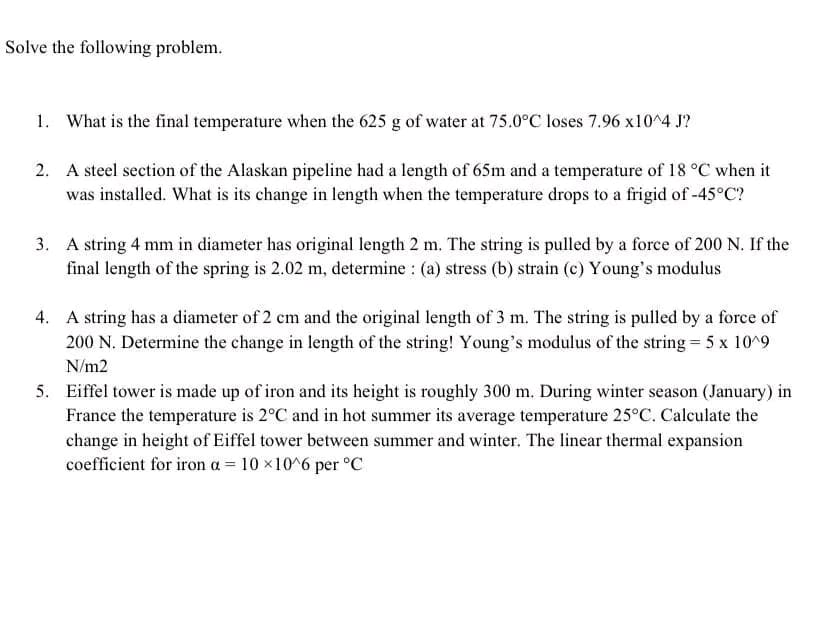 Solve the following problem.
1. What is the final temperature when the 625 g of water at 75.0°C loses 7.96 x10^4 J?
2. A steel section of the Alaskan pipeline had a length of 65m and a temperature of 18 °C when it
was installed. What is its change in length when the temperature drops to a frigid of -45°C?
3. A string 4 mm in diameter has original length 2 m. The string is pulled by a force of 200 N. If the
final length of the spring is 2.02 m, determine : (a) stress (b) strain (c) Young's modulus
4. A string has a diameter of 2 cm and the original length of 3 m. The string is pulled by a force of
200 N. Determine the change in length of the string! Young's modulus of the string = 5 x 10^9
N/m2
5. Eiffel tower is made up of iron and its height is roughly 300 m. During winter season (January) in
France the temperature is 2°C and in hot summer its average temperature 25°C. Calculate the
change in height of Eiffel tower between summer and winter. The linear thermal expansion
coefficient for iron a = 10×10^6 per °C