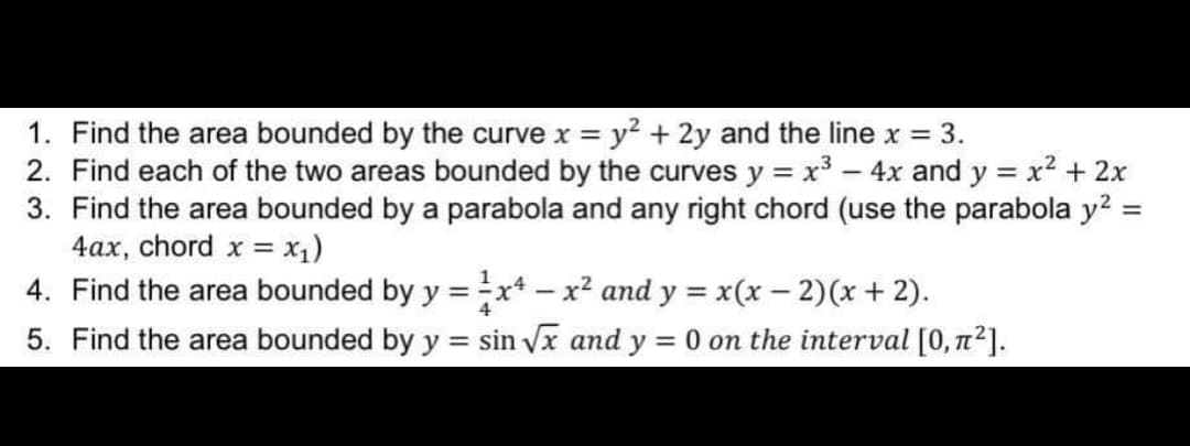 1. Find the area bounded by the curve x = y² + 2y and the line x = 3.
2. Find each of the two areas bounded by the curves y = x² - 4x and y = x² + 2x
3. Find the area bounded by a parabola and any right chord (use the parabola y² =
4ax, chord x = x₁)
4. Find the area bounded by y = x - x² and y = x(x − 2)(x + 2).
5. Find the area bounded by y = sin √√x and y = 0 on the interval [0, π²].