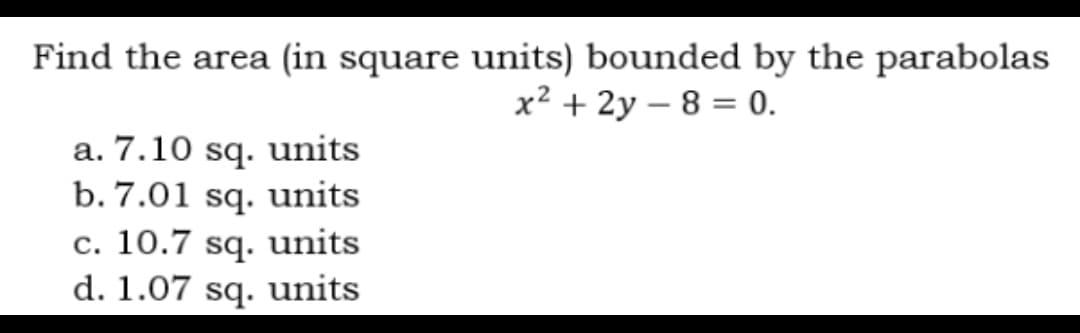 Find the area (in square units) bounded by the parabolas
x² + 2y - 8 = 0.
a. 7.10 sq. units
b. 7.01 sq. units
c. 10.7 sq. units
d. 1.07 sq. units
