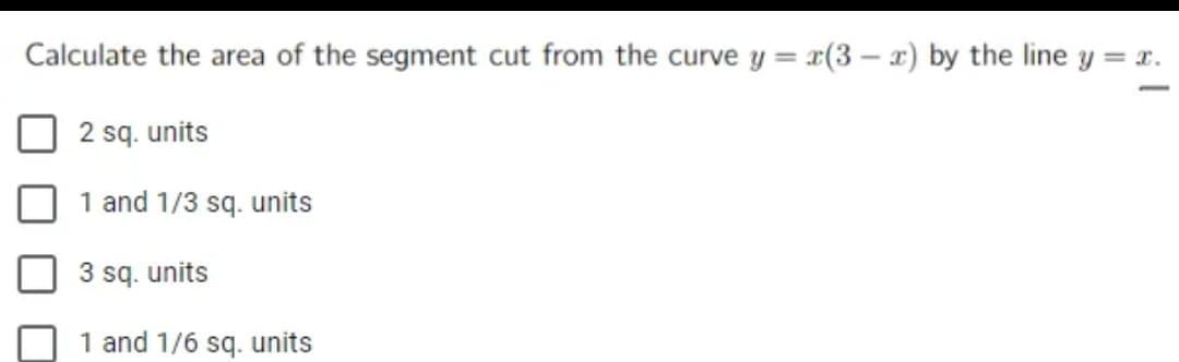 Calculate the area of the segment cut from the curve y = x(3-x) by the line y = x.
2 sq. units
1 and 1/3 sq. units
3 sq. units
1 and 1/6 sq. units