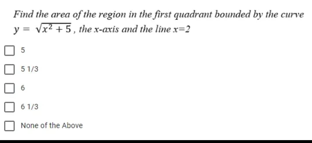 Find the area of the region in the first quadrant bounded by the curve
y = √x² + 5, the x-axis and the line x=2
5
5 1/3
6 1/3
None of the Above
