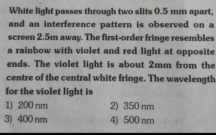 White light passes through two slits 0.5 mm apart,
and an interference pattern is observed on a
screen 2.5m away. The first-order fringe resembles
a rainbow with violet and red light at opposite
ends. The violet light is about 2mm from the
centre of the central white fringe. The wavelength
for the violet light is
1) 200 nm
2) 350 nm
3) 400 nm
4) 500 nm
